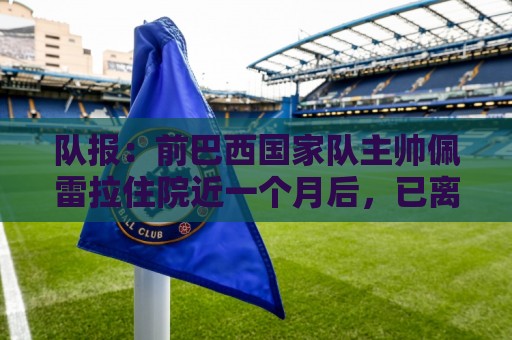 队报：前巴西国家队主帅佩雷拉住院近一个月后，已离开重症监护室