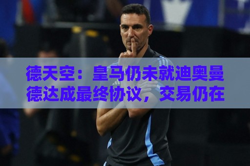 德天空：皇马仍未就迪奥曼德达成最终协议，交易仍在推进当中