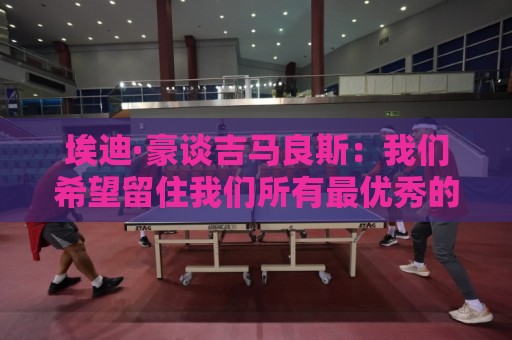 埃迪·豪谈吉马良斯：我们希望留住我们所有最优秀的球员