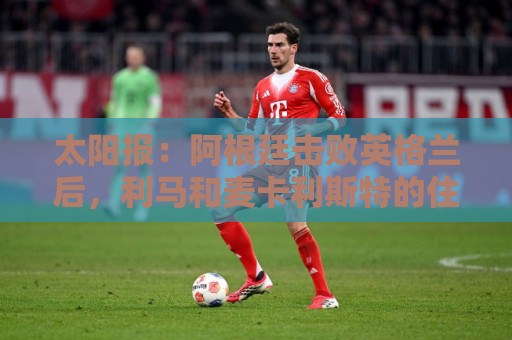 太阳报：阿根廷击败英格兰后，利马和麦卡利斯特的住宅加强了安保