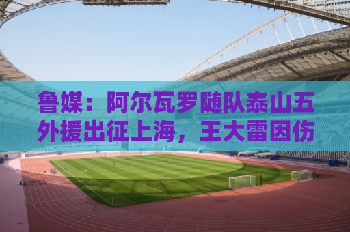 鲁媒：阿尔瓦罗随队泰山五外援出征上海，王大雷因伤缺席