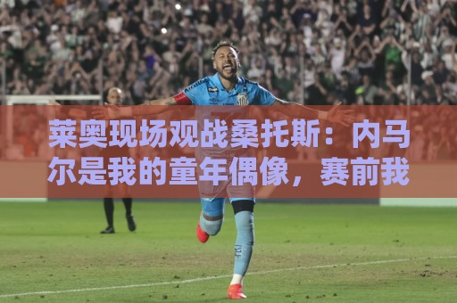 莱奥现场观战桑托斯：内马尔是我的童年偶像，赛前我预测他1球1助