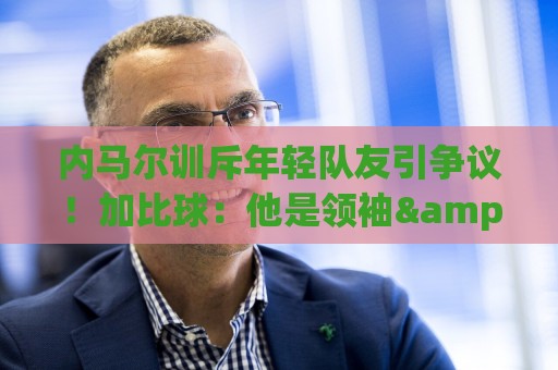 内马尔训斥年轻队友引争议!加比球:他是领袖&队长 有义务这么做 内马尔训斥年轻队友引争议!加比球:他是领袖&队长 有义务这么做