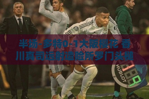 半场-多特0-1大阪樱花 香川真司远射造险所罗门头槌破门 半场-多特0-1大阪樱花 香川真司远射造险所罗门头槌破门