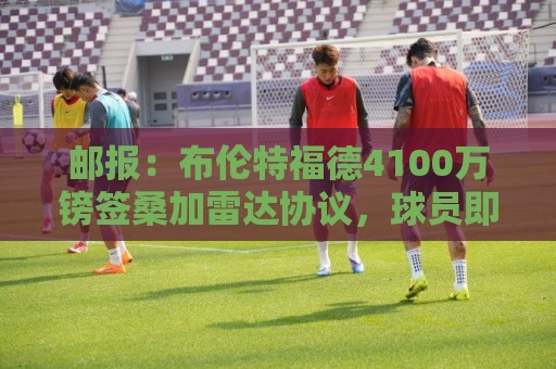 邮报：布伦特福德4100万镑签桑加雷达协议，球员即将接受体检