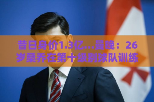 昔日身价1.3亿…曼晚:26岁桑乔在第十级别球队训练 目前仍自由身 昔日身价1.3亿…曼晚:26岁桑乔在第十级别球队训练 目前仍自由身