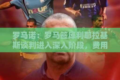 罗马诺：罗马签库利耶拉基斯谈判进入深入阶段，费用总价1500万欧