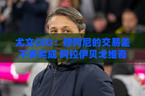 尤文CEO：穆阿尼的交易差不多完成 阿拉伊贝戈维奇是对未来的投资