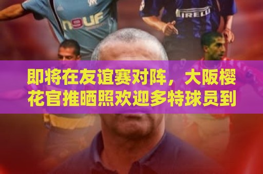 即将在友谊赛对阵，大阪樱花官推晒照欢迎多特球员到访