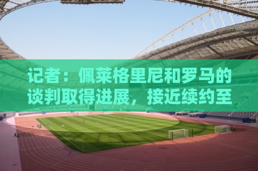 记者：佩莱格里尼和罗马的谈判取得进展，接近续约至2028年