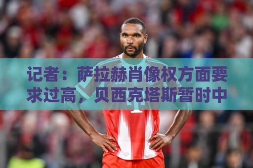记者：萨拉赫肖像权方面要求过高，贝西克塔斯暂时中止谈判