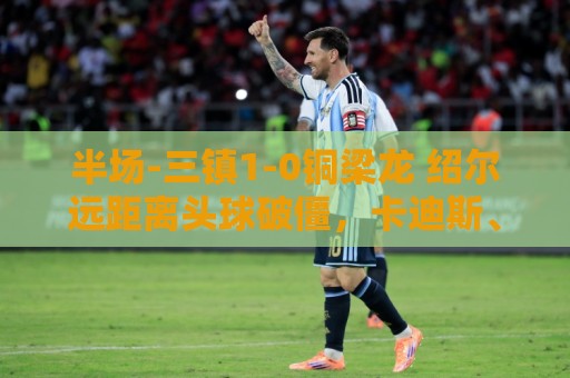 半场-三镇1-0铜梁龙 绍尔远距离头球破僵，卡迪斯、肯帕努中框
