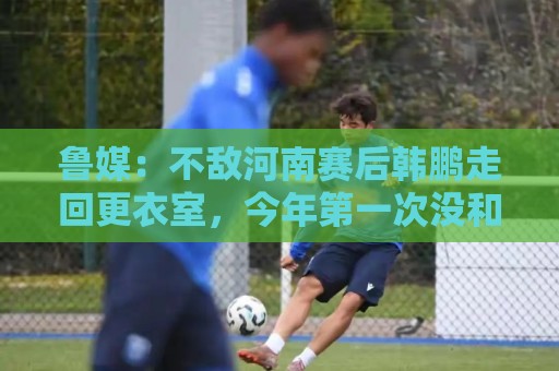 鲁媒：不敌河南赛后韩鹏走回更衣室，今年第一次没和全队一起谢场