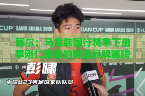 塞尔：马竞韩国行将拿下由李刚仁牵线的韩国品牌重磅赞助合同