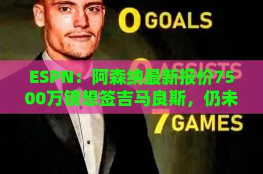 ESPN：阿森纳最新报价7500万镑想签吉马良斯，仍未达纽卡预期