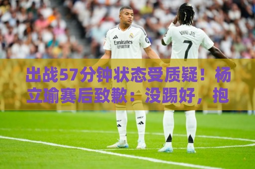 出战57分钟状态受质疑！杨立瑜赛后致歉：没踢好，抱歉