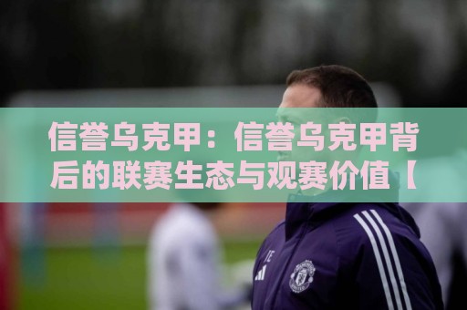 信誉乌克甲：信誉乌克甲背后的联赛生态与观赛价值【信誉乌克甲】🔱最大权威网页比球网大球分析走地大全早盘文字