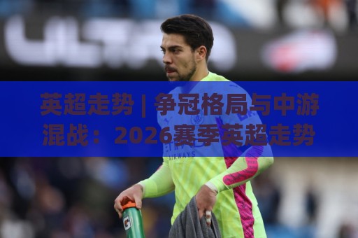 英超走势 | 争冠格局与中游混战：2026赛季英超走势的三大变量与场景化预判🔱最大权威网页让球站大全早盘文字中文解说直播指南