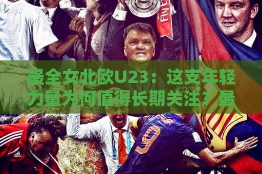 最全女北欧U23：这支年轻力量为何值得长期关注？最全女北欧U23赛事看点与球员成长路径🔱最大权威网页体球网低调看冠军走盘单双盘独赢波胆盘