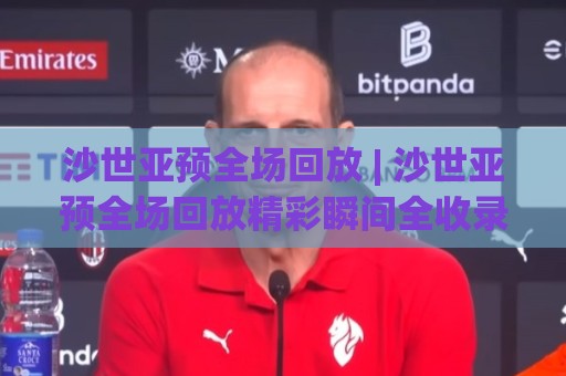 沙世亚预全场回放 | 沙世亚预全场回放精彩瞬间全收录，错过直播的球迷看这里🔱最大权威网页压球网冠军走盘单双盘独赢波胆盘大球