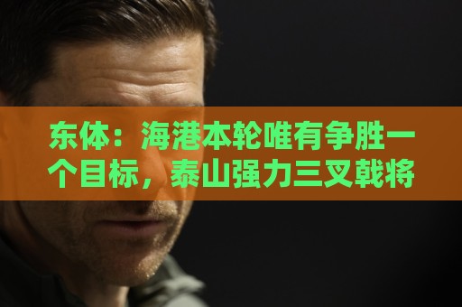 东体：海港本轮唯有争胜一个目标，泰山强力三叉戟将考验防线