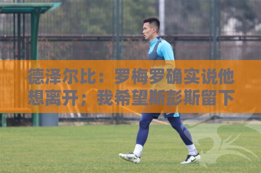 德泽尔比:罗梅罗确实说他想离开;我希望斯彭斯留下 德泽尔比:罗梅罗确实说他想离开;我希望斯彭斯留下
