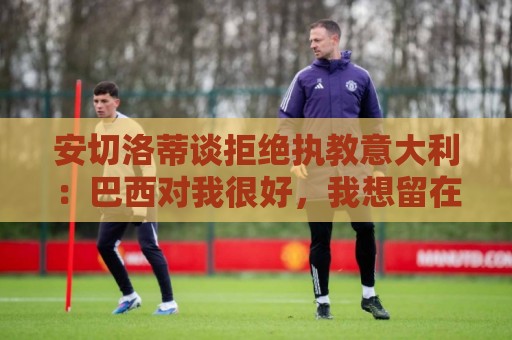 安切洛蒂谈拒绝执教意大利：巴西对我很好，我想留在这里