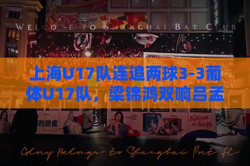 上海U17队连追两球3-3葡体U17队，梁锦鸿双响吕孟洋送助攻