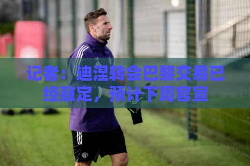 记者：迪涅转会巴黎交易已经敲定，预计下周官宣