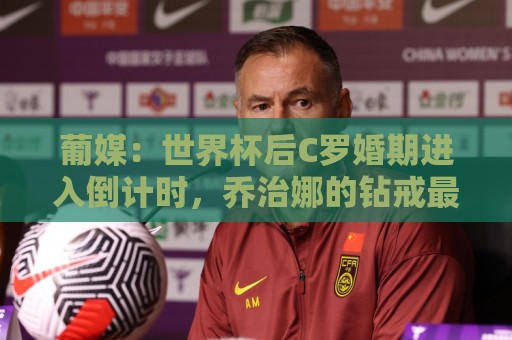 葡媒：世界杯后C罗婚期进入倒计时，乔治娜的钻戒最高值2500万欧