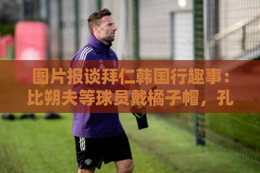 图片报谈拜仁韩国行趣事:比朔夫等球员戴橘子帽,孔帕尼抚摸金毛 图片报谈拜仁韩国行趣事:比朔夫等球员戴橘子帽,孔帕尼抚摸金毛