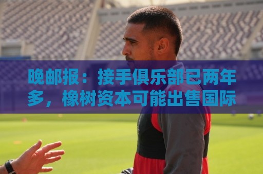 晚邮报:接手俱乐部已两年多,橡树资本可能出售国际米兰 晚邮报:接手俱乐部已两年多,橡树资本可能出售国际米兰