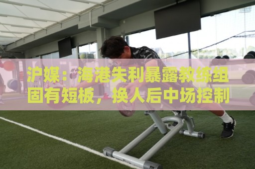 沪媒：海港失利暴露教练组固有短板，换人后中场控制力不升反降