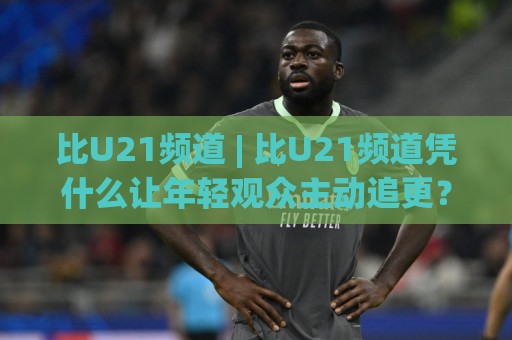 比U21频道 | 比U21频道凭什么让年轻观众主动追更?(比U21频道) 内容生态与观看体验的深层逻辑🔱网上热门博球站导航小球粤语解说高水贴水在线 比U21频道 | 比U21频道凭什么让年轻观众主动追更?(比U21频道) 内容生态与观看体验的深层逻辑🔱网上热门博球站导航小球粤语解说高水贴水在线