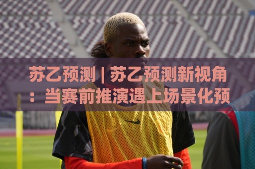 苏乙预测 | 苏乙预测新视角：当赛前推演遇上场景化预判，老手都在悄悄调整的思维路径🔱最大权威网页投球站低水无需注册观看解说让球盘高清