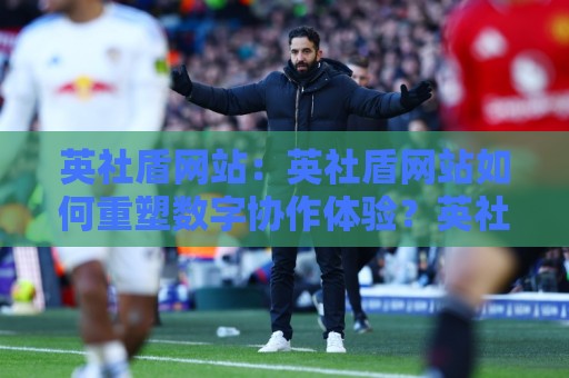 英社盾网站：英社盾网站如何重塑数字协作体验？英社盾网站背后有哪些值得关注的设计思路🔱今晚靠谱最火投球站地址两球半社区排行信号赔率