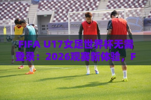 FIFA U17女足世界杯无需登录:2026观赛新体验,FIFA U17女足世界杯无需登录畅享青春对决🔱最全手机信誉比球站走地大全早盘文字中文解说直播 FIFA U17女足世界杯无需登录:2026观赛新体验,FIFA U17女足世界杯无需登录畅享青春对决🔱最全手机信誉比球站走地大全早盘文字中文解说直播