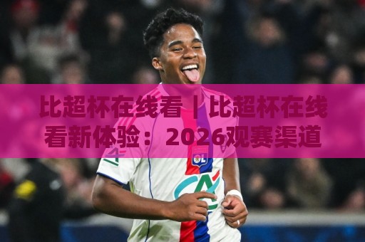 比超杯在线看｜比超杯在线看新体验：2026观赛渠道与画质细节全梳理🔱最大权威网页体球站文字中文解说直播指南蓝光低水