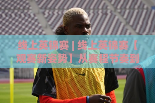 线上英锦赛 | 线上英锦赛【观赛新姿势】从赛程节奏到选手状态,看懂这届线上英锦赛的隐藏门道🔱线上十大最稳买球站投屏赛程投注录像回放策略波胆 线上英锦赛 | 线上英锦赛【观赛新姿势】从赛程节奏到选手状态,看懂这届线上英锦赛的隐藏门道🔱线上十大最稳买球站投屏赛程投注录像回放策略波胆