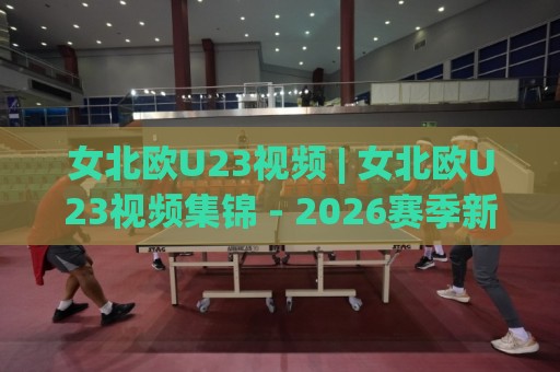 女北欧U23视频 | 女北欧U23视频集锦 - 2026赛季新星闪耀时刻全收录🔱最大权威网页堵球网无插件低调看冠军走盘单双盘独赢