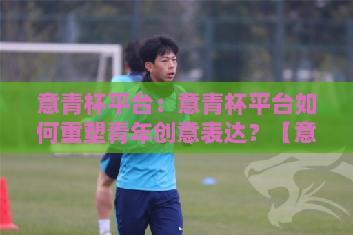 意青杯平台:意青杯平台如何重塑青年创意表达?【意青杯平台】一场关于灵感与成长的深度对话🔱网上热门让球站公司比分下盘无需登录对比大礼包 意青杯平台:意青杯平台如何重塑青年创意表达?【意青杯平台】一场关于灵感与成长的深度对话🔱网上热门让球站公司比分下盘无需登录对比大礼包