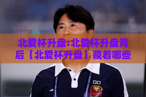 北爱杯升盘:北爱杯升盘背后【北爱杯升盘】藏着哪些赛场逻辑与数据信号？🔱线上十大最稳买球站投屏赛程投注录像回放策略波胆