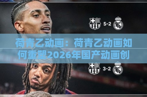 荷青乙动画：荷青乙动画如何重塑2026年国产动画创作生态？【荷青乙动画】从视觉语法到叙事节奏的深度拆解🔱最大权威网页堵球网无插件低调看冠军走盘单双盘独赢