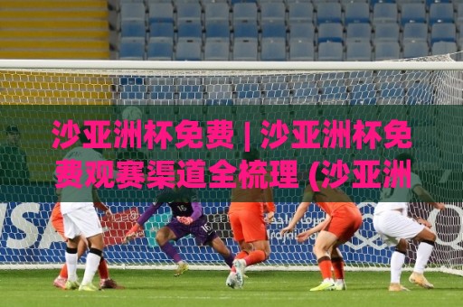 沙亚洲杯免费 | 沙亚洲杯免费观赛渠道全梳理 (沙亚洲杯) 2026年球迷必备的线上体验入口🔱线上十大最稳堵球网在线看评级时间推荐直播源不卡顿