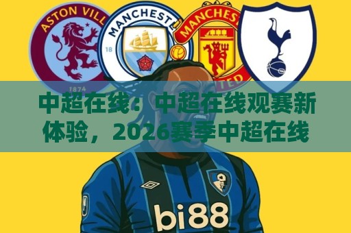 中超在线：中超在线观赛新体验，2026赛季中超在线看球方式正在悄悄改变🔱今日最新外围进球站精彩片段流畅代理1080P官网无插件