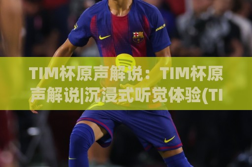 TIM杯原声解说:TIM杯原声解说|沉浸式听觉体验(TIM杯原声解说)带你重回热血赛场🔱今晚靠谱最火让球站竞投论坛720P集锦软件登入 TIM杯原声解说:TIM杯原声解说|沉浸式听觉体验(TIM杯原声解说)带你重回热血赛场🔱今晚靠谱最火让球站竞投论坛720P集锦软件登入