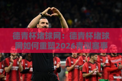 德青杯堵球网：德青杯堵球网如何重塑2026青训赛事互动？德青杯堵球网背后的数据逻辑与参与体验🔱最大权威网页买球站走地大全早盘文字中文解说直播