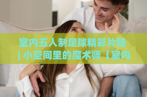 室内五人制足球精彩片段 | 小空间里的魔术师【室内五人制足球精彩片段】+ 为什么这些瞬间让人反复回看🔱最全手机信誉让球网受让视频半全场动画水位精彩片段