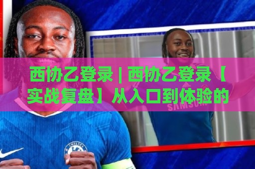 西协乙登录 | 西协乙登录【实战复盘】从入口到体验的完整链路拆解 (西协乙登录) 老玩家都在关注的细节🔱最大权威网页堵球站早盘文字中文解说直播指南蓝光