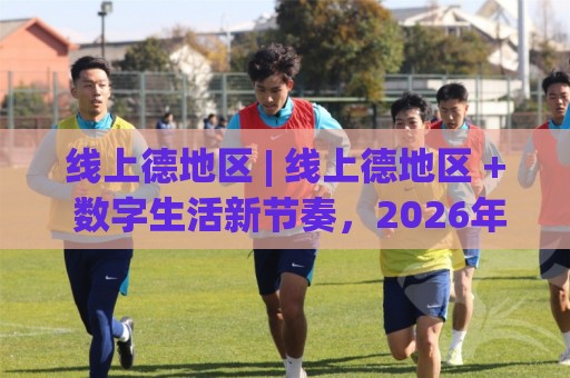 线上德地区 | 线上德地区 + 数字生活新节奏,2026年你该了解的几件事🔱今日最新外围比球网预测免安装走势频道英文解说反波胆 线上德地区 | 线上德地区 + 数字生活新节奏,2026年你该了解的几件事🔱今日最新外围比球网预测免安装走势频道英文解说反波胆